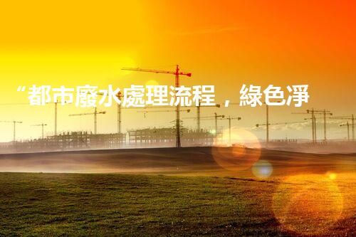 “都市廢水處理流程，綠色凈化，美麗家園守護(hù)者”